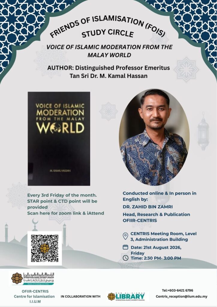 Assalāmu ‘alaikum wa Raḥmatu’Llāhi wa Barakātuh 

The Office for Islamisation, Integration and Relevantisation (OFIIR), CENTRIS-IIUM, in collaboration with the Dar al-Hikmah Library, IIUM, will In shā’ Allāh continue our:

📚 Friends of Islamisation (FOIS) Study Circle

This time on:

📗 Voice of Islamic Moderation from the Malay World

✍️ Author: Distinguished Professor Emeritus Tan Sri Dr. M. Kamal Hassan

🎙️ Conducted in English by:
Dr. Zahid Bin Zamri
Head, Research & Publication, OFIIR-CENTRIS

⏰ Friday, 21st August 2026
🕒 2:30 p.m. – 3:00 p.m.
📍 CENTRIS Meeting Room, Level 3, Administration Building

Online participation (Zoom):
🔗 https://iium.zoom.us/j/95477028337?pwd=6ogERvjbo1yOgaIah5taQWX5Hbg40O.1

ALL ARE WELCOME!

📌 We encourage physical face-to-face attendance and interaction, especially among undergraduate and postgraduate students.
📌 Online participation is also available via Zoom.
📌 The FOIS Study Circle is held every 3rd Friday of the month.

CTD & STAR points are available.

SEE YOU THERE!